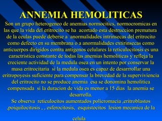 ANNEMIA HEMOLITICASANNEMIA HEMOLITICAS
Son un grupo heterogeneo de anemias normocitics, normocromicas enSon un grupo heterogeneo de anemias normocitics, normocromicas en
las que la vida del eritrocito se ha acortado esta destruccion prematuralas que la vida del eritrocito se ha acortado esta destruccion prematura
de la ceulas puede deberse a anormalidades intrinsecas del eritrocitode la ceulas puede deberse a anormalidades intrinsecas del eritrocito
como defecto en su membrana o a anormalidades extirinsecas comocomo defecto en su membrana o a anormalidades extirinsecas como
anticuerpos dirigidos contra antigenos celulares la reticulocitosis es unaanticuerpos dirigidos contra antigenos celulares la reticulocitosis es una
caractristica constante de todas las anemias hemoliticas y refleja lacaractristica constante de todas las anemias hemoliticas y refleja la
creciente actividad de la medula osea en un intento por conservar lacreciente actividad de la medula osea en un intento por conservar la
masa eritrocitaria si la medula osea es capaz de desarrrollar unamasa eritrocitaria si la medula osea es capaz de desarrrollar una
eritropoyesis suficiente para compensar la brevedad de la supervivienciaeritropoyesis suficiente para compensar la brevedad de la superviviencia
del eritrocito no se produce anemia esa se donomina hemoliticadel eritrocito no se produce anemia esa se donomina hemolitica
compensada si la duracion de vida es menor a 15 dias la anemia secompensada si la duracion de vida es menor a 15 dias la anemia se
desarrolla.desarrolla.
Se observa reticulocitos aumentados policromacia ,eritroblastosSe observa reticulocitos aumentados policromacia ,eritroblastos
,poiquilocitosis , , esferocitosis, esquistocitos lesion mecanica de la,poiquilocitosis , , esferocitosis, esquistocitos lesion mecanica de la
celulacelula
 