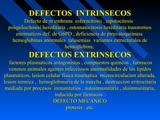 DEFECTOS INTRINSECOSDEFECTOS INTRINSECOS
Defecto de m embrana esferocitosis , eipotocitosisDefecto de m embrana esferocitosis , eipotocitosis
poiquilocitosisi hereditaria , estomatocitosis hereditaria transtornospoiquilocitosisi hereditaria , estomatocitosis hereditaria transtornos
enzimaticos def. de G6PD , deficiencia de piruvatoquiinasaenzimaticos def. de G6PD , deficiencia de piruvatoquiinasa
hemoglobinas anormales talasemias variantes estructurales dehemoglobinas anormales talasemias variantes estructurales de
hemoglobina,hemoglobina,
DEFECTOS EXTRINSECOSDEFECTOS EXTRINSECOS
factores plasmaticos antagonistas , compuestos quimcos , farmacosfactores plasmaticos antagonistas , compuestos quimcos , farmacos
venenos animales agentes infecciosos anormalidades de los lipidosvenenos animales agentes infecciosos anormalidades de los lipidos
plasmaticos, lesion celular fisica traumatica microcirculacion alterada,plasmaticos, lesion celular fisica traumatica microcirculacion alterada,
lesion termica , hemoglobinuria de la marcha , destruccion eritrocitarialesion termica , hemoglobinuria de la marcha , destruccion eritrocitaria
mediada por procesos inmunitarios , autoinmunitaria , aloinmunitaria,mediada por procesos inmunitarios , autoinmunitaria , aloinmunitaria,
inducida por farmacosinducida por farmacos
DEFECTO MECANICODEFECTO MECANICO
protesis etc.protesis etc.
 