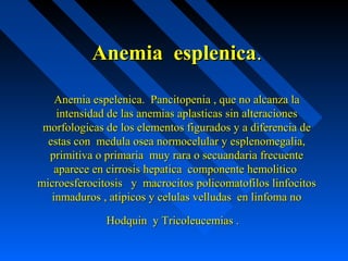 Anemia esplenicaAnemia esplenica..
Anemia espelenica. Pancitopenia , que no alcanza laAnemia espelenica. Pancitopenia , que no alcanza la
intensidad de las anemias aplasticas sin alteracionesintensidad de las anemias aplasticas sin alteraciones
morfologicas de los elementos figurados y a diferencia demorfologicas de los elementos figurados y a diferencia de
estas con medula osea normocelular y esplenomegalia,estas con medula osea normocelular y esplenomegalia,
primitiva o primaria muy rara o secuandaria frecuenteprimitiva o primaria muy rara o secuandaria frecuente
aparece en cirrosis hepatica componente hemoliticoaparece en cirrosis hepatica componente hemolitico
microesferocitosis y macrocitos policomatofilos linfocitosmicroesferocitosis y macrocitos policomatofilos linfocitos
inmaduros , atipicos y celulas velludas en linfoma noinmaduros , atipicos y celulas velludas en linfoma no
Hodquin y Tricoleucemias .Hodquin y Tricoleucemias .
 
