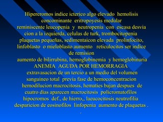 Hipercromos indice icterico algo elevado hemolisisHipercromos indice icterico algo elevado hemolisis
concominante eritropoyesis medularconcominante eritropoyesis medular
reminiscente leucopenia y neutropenia con escasa desviareminiscente leucopenia y neutropenia con escasa desvia
cion a la izquierda, celulas de turk, trombocitopeniacion a la izquierda, celulas de turk, trombocitopenia
plaquetas pequeñas, sedimentaicon elevada prolinfocito,plaquetas pequeñas, sedimentaicon elevada prolinfocito,
linfoblasto o mieloblasto aumento reticulocitos ser indicelinfoblasto o mieloblasto aumento reticulocitos ser indice
de remisionde remision
aumento de bilirrubina, hemoglobinemia y hemoglobinuriaaumento de bilirrubina, hemoglobinemia y hemoglobinuria
ANEMIA AGUDA POR HEMORRAGIAANEMIA AGUDA POR HEMORRAGIA
extravasacion de un tercio a un medio del volumenextravasacion de un tercio a un medio del volumen
sanguineo total previa fase de hemoconcentracionsanguineo total previa fase de hemoconcentracion
hemodilucion macrocitosis, hematies bajan despues dehemodilucion macrocitosis, hematies bajan despues de
cuatro dias aparecen macrocitosis policromatofiloscuatro dias aparecen macrocitosis policromatofilos
hipocromos def., de hierro,, laeucocitosis neutrofiliahipocromos def., de hierro,, laeucocitosis neutrofilia
desparicion de eosinofilos linfopenia aumento de plaquetas .desparicion de eosinofilos linfopenia aumento de plaquetas .
..
 