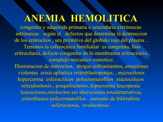 ANEMIA HEMOLITICAANEMIA HEMOLITICA
congenita y adquirida primaria o seucndaria extrinsecascongenita y adquirida primaria o seucndaria extrinsecas
intrinsecas según el defectos que determina la destruccionintrinsecas según el defectos que determina la destruccion
de los eritrocitos , sea primitivo del globulo rojo del plasma ..de los eritrocitos , sea primitivo del globulo rojo del plasma ..
Tenemos la esferocitica familialiar es congenita, lisisTenemos la esferocitica familialiar es congenita, lisis
eritrocitaria, defecto congenito de la membranna eritrocitaria,eritrocitaria, defecto congenito de la membranna eritrocitaria,
complejo mecanico osmotico.complejo mecanico osmotico.
Disminucion de eritrocitos, drogas enfriamientos, emocionesDisminucion de eritrocitos, drogas enfriamientos, emociones
violentas crisis aplastica eritroblastopenias, , microcitosisviolentas crisis aplastica eritroblastopenias, , microcitosis
hepercorma esferociticos polocromatofilos macrociticoshepercorma esferociticos polocromatofilos macrociticos
reticulositosis , poiquilocitosis, hipocromia leucopeniareticulositosis , poiquilocitosis, hipocromia leucopenia
leucocitosis,mielocitos sin alteraciones toxodenerativas,leucocitosis,mielocitos sin alteraciones toxodenerativas,
eritroblastos policromatofilos aumento de bilirrubinaeritroblastos policromatofilos aumento de bilirrubina
esferocitosis, ovalocitosis .esferocitosis, ovalocitosis .
 