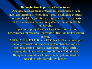 Hemoglobinuria paraxistica nocturnaHemoglobinuria paraxistica nocturna..
Alteraciones membrana eritrocitaria disminucion de laAlteraciones membrana eritrocitaria disminucion de la
acetilacolinesterasa se produce hemolisis durante el sueñoacetilacolinesterasa se produce hemolisis durante el sueño
por cambio del ph, poliforma , oligocitemia macrocitosispor cambio del ph, poliforma , oligocitemia macrocitosis
franca a veces ovalocitica, megalocitos policromatofiliafranca a veces ovalocitica, megalocitos policromatofilia
reticulocitosreticulocitos
hipocroma poiquilocitosis target cells microcitos,hipocroma poiquilocitosis target cells microcitos,
hepercromos eritroblasto , parecido al frotis de las talasemiashepercromos eritroblasto , parecido al frotis de las talasemias
mayor.mayor.
ANEMIA HEMOLITICA AUTOINMUNES anticuerporANEMIA HEMOLITICA AUTOINMUNES anticuerpor
frios y calienrtes infecciones preferentemente viralesfrios y calienrtes infecciones preferentemente virales
mononucleosis infecciosa neumonitis, virus, artritismononucleosis infecciosa neumonitis, virus, artritis
reumatoidea, lupos eritematoso, linfoma Hodquin y noreumatoidea, lupos eritematoso, linfoma Hodquin y no
Hodquin macrocitosis, hipercromico, policromatofiloHodquin macrocitosis, hipercromico, policromatofilo
reticulocitosis elevada ovalocitosreticulocitosis elevada ovalocitos
 