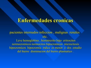 Enfermedades cronicasEnfermedades cronicas
pacientes internados infeccion , malignas renalespacientes internados infeccion , malignas renales
etc.etc.
Leve hemoglobina , hematocrito bajo eritrocitosLeve hemoglobina , hematocrito bajo eritrocitos
normocromicos normocitos hipocromicos microcitosisnormocromicos normocitos hipocromicos microcitosis
hipocromicos hipocromia indice es menor a dos estudiohipocromicos hipocromia indice es menor a dos estudio
del hierro disminucion del hierro plasmatico .del hierro disminucion del hierro plasmatico .
 