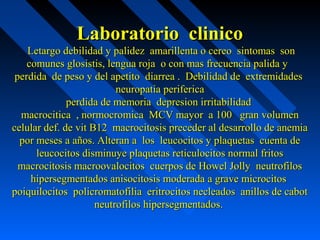 Laboratorio clinicoLaboratorio clinico
Letargo debilidad y palidez amarillenta o cereo sintomas sonLetargo debilidad y palidez amarillenta o cereo sintomas son
comunes glosistis, lengua roja o con mas frecuencia palida ycomunes glosistis, lengua roja o con mas frecuencia palida y
perdida de peso y del apetito diarrea . Debilidad de extremidadesperdida de peso y del apetito diarrea . Debilidad de extremidades
neuropatia perifericaneuropatia periferica
perdida de memoria depresion irritabilidadperdida de memoria depresion irritabilidad
macrocitica , normocromica MCV mayor a 100 gran volumenmacrocitica , normocromica MCV mayor a 100 gran volumen
celular def. de vit B12 macrocitosis preceder al desarrollo de anemiacelular def. de vit B12 macrocitosis preceder al desarrollo de anemia
por meses a años. Alteran a los leucocitos y plaquetas cuenta depor meses a años. Alteran a los leucocitos y plaquetas cuenta de
leucocitos disminuye plaquetas reticulocitos normal fritosleucocitos disminuye plaquetas reticulocitos normal fritos
macrocitosis macroovalocitos cuerpos de Howel Jolly neutrofilosmacrocitosis macroovalocitos cuerpos de Howel Jolly neutrofilos
hipersegmentados anisocitosis moderada a grave microcitoshipersegmentados anisocitosis moderada a grave microcitos
poiquilocitos policromatofilia eritrocitos necleados anillos de cabotpoiquilocitos policromatofilia eritrocitos necleados anillos de cabot
neutrofilos hipersegmentados.neutrofilos hipersegmentados.
 