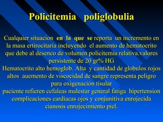 Policitemia poliglobuliaPolicitemia poliglobulia
Cualquier situacionCualquier situacion en la que seen la que se reporta un incremento enreporta un incremento en
la masa ertirocitaria incluyendo el aumento de hematocritola masa ertirocitaria incluyendo el aumento de hematocrito
que debe al desenco de volumen policitemia relativa.valoresque debe al desenco de volumen policitemia relativa.valores
persistente de 20 gr% HGpersistente de 20 gr% HG
Hematocrito alto hemoglob. Alta y cantidad de globulos rojosHematocrito alto hemoglob. Alta y cantidad de globulos rojos
altos auemento de viscocidad de sangre representa peligroaltos auemento de viscocidad de sangre representa peligro
para oxigenación tisularpara oxigenación tisular
paciente refieren cefaleas malestar general fatiga hipertensionpaciente refieren cefaleas malestar general fatiga hipertension
complicaciones cardiacas ojos y conjunitiva enrojecidacomplicaciones cardiacas ojos y conjunitiva enrojecida
cianosis enrojecimiento piel.cianosis enrojecimiento piel.
 