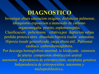 DIAGNOSTICODIAGNOSTICO
Investigar altura saturacion oxigeno, disfuncion pulmonar,Investigar altura saturacion oxigeno, disfuncion pulmonar,
tabaquismo exposicion a monoxido de carbonotabaquismo exposicion a monoxido de carbono
organomegalia prurito, esplenomegalia.organomegalia prurito, esplenomegalia.
Clasificacion policitemia relativa,por deplecion salinaClasificacion policitemia relativa,por deplecion salina
perdida proteica stres. abasoluta hipoxia tisular autonama.perdida proteica stres. abasoluta hipoxia tisular autonama.
Hipoxia tisualr generalizada carga altura enf.. PulmonarHipoxia tisualr generalizada carga altura enf.. Pulmonar
cardiaca carboxihemoglobina.cardiaca carboxihemoglobina.
Por descarga hemoglobina anormal la localizada estenosisPor descarga hemoglobina anormal la localizada estenosis
de arteria compresion obstruccion uretralde arteria compresion obstruccion uretral
autonoma dependencia de eritropoyetina, neoplasia genetica.autonoma dependencia de eritropoyetina, neoplasia genetica.
Independencia de eritropoyetina autonoma yIndependencia de eritropoyetina autonoma y
mieloproliferativa..mieloproliferativa..
 