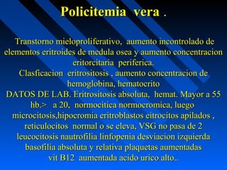 Policitemia veraPolicitemia vera ..
Transtorno mieloproliferativo, aumento incontrolado deTranstorno mieloproliferativo, aumento incontrolado de
elementos eritroides de medula osea y aumento concentracionelementos eritroides de medula osea y aumento concentracion
eritorcitaria periferica.eritorcitaria periferica.
Clasficacion eritrositosis , aumento concentracion deClasficacion eritrositosis , aumento concentracion de
hemoglobina, hematocritohemoglobina, hematocrito
DATOS DE LAB. Eritrositosis absoluta, hemat. Mayor a 55DATOS DE LAB. Eritrositosis absoluta, hemat. Mayor a 55
hb.> a 20, normocitica normocromica, luegohb.> a 20, normocitica normocromica, luego
microcitosis,hipocromia eritroblastos eitrocitos apilados ,microcitosis,hipocromia eritroblastos eitrocitos apilados ,
reticulocitos normal o se eleva, VSG no pasa de 2reticulocitos normal o se eleva, VSG no pasa de 2
leucocitosis nautrofilia linfopenia desviacion izquierdaleucocitosis nautrofilia linfopenia desviacion izquierda
basofilia absoluta y relativa plaquetas aumentadasbasofilia absoluta y relativa plaquetas aumentadas
vit B12 aumentada acido urico alto..vit B12 aumentada acido urico alto..
 