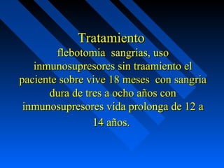 TratamientoTratamiento
flebotomia sangrias, usoflebotomia sangrias, uso
inmunosupresores sin traamiento elinmunosupresores sin traamiento el
paciente sobre vive 18 meses con sangriapaciente sobre vive 18 meses con sangria
dura de tres a ocho años condura de tres a ocho años con
inmunosupresores vida prolonga de 12 ainmunosupresores vida prolonga de 12 a
14 años.14 años.
 