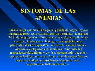 SINTOMAS DE LASSINTOMAS DE LAS
ANEMIASANEMIAS
Desde fatiga cambios fisiologicos perdida de sangre ey susDesde fatiga cambios fisiologicos perdida de sangre ey sus
manifestaciones personas que alcanzan a perdidas de mas delmanifestaciones personas que alcanzan a perdidas de mas del
50 % de sangre pueden morir, la anemia es de desarrollo lento50 % de sangre pueden morir, la anemia es de desarrollo lento
muestra , hematocritos hemog. y masa globular bajamuestra , hematocritos hemog. y masa globular baja
para poder dar un diagnostico se necesita examen fisico ypara poder dar un diagnostico se necesita examen fisico y
tambien investigacion del laboratorio. Ver todos lostambien investigacion del laboratorio. Ver todos los
antecedentes del enfermo y ver la sintomatologia que ellosantecedentes del enfermo y ver la sintomatologia que ellos
presentan debilidad muscular fatiga falta de apetito falta depresentan debilidad muscular fatiga falta de apetito falta de
oxigeno cefaleas vertigos disnea hematuria hecesoxigeno cefaleas vertigos disnea hematuria heces
sanguinolenta historia familiar .sanguinolenta historia familiar .
 