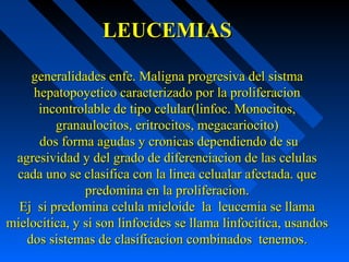 LEUCEMIASLEUCEMIAS
generalidades enfe. Maligna progresiva del sistmageneralidades enfe. Maligna progresiva del sistma
hepatopoyetico caracterizado por la proliferacionhepatopoyetico caracterizado por la proliferacion
incontrolable de tipo celular(linfoc. Monocitos,incontrolable de tipo celular(linfoc. Monocitos,
granaulocitos, eritrocitos, megacariocito)granaulocitos, eritrocitos, megacariocito)
dos forma agudas y cronicas dependiendo de sudos forma agudas y cronicas dependiendo de su
agresividad y del grado de diferenciacion de las celulasagresividad y del grado de diferenciacion de las celulas
cada uno se clasifica con la linea celualar afectada. quecada uno se clasifica con la linea celualar afectada. que
predomina en la proliferacion.predomina en la proliferacion.
Ej si predomina celula mieloide la leucemia se llamaEj si predomina celula mieloide la leucemia se llama
mielocitica, y si son linfocides se llama linfocitica, usandosmielocitica, y si son linfocides se llama linfocitica, usandos
dos sistemas de clasificacion combinados tenemos.dos sistemas de clasificacion combinados tenemos.
 