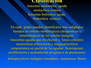 ClasificacionClasificacion
leucemia mielocitica agudaleucemia mielocitica aguda
mielocitica cronicamielocitica cronica
leucemia linfocitica agudaleucemia linfocitica aguda
lindocitica cronica.lindocitica cronica.
En cada grupo pueden identificarse mas subgruposEn cada grupo pueden identificarse mas subgrupos
basados en criterio morfologicos citoquimicos ebasados en criterio morfologicos citoquimicos e
inmunologicos de las celulas malignasinmunologicos de las celulas malignas
leucemias agudas que involucran a lineas celularesleucemias agudas que involucran a lineas celulares
monociticas eritrociticas y megacariociticasmonociticas eritrociticas y megacariociticas
caracteristica en gneral de las agudas heterogeneocaracteristica en gneral de las agudas heterogeneo
proliferacion y acumulacion progresiva de presursoresproliferacion y acumulacion progresiva de presursores
hemapoyeticos malignos inmaduros numerosos blastohemapoyeticos malignos inmaduros numerosos blasto
 