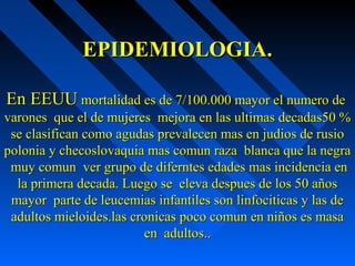 EPIDEMIOLOGIA.EPIDEMIOLOGIA.
En EEUUEn EEUU mortalidad es de 7/100.000 mayor el numero demortalidad es de 7/100.000 mayor el numero de
varones que el de mujeres mejora en las ultimas decadas50 %varones que el de mujeres mejora en las ultimas decadas50 %
se clasifican como agudas prevalecen mas en judios de rusiose clasifican como agudas prevalecen mas en judios de rusio
polonia y checoslovaquia mas comun raza blanca que la negrapolonia y checoslovaquia mas comun raza blanca que la negra
muy comun ver grupo de diferntes edades mas incidencia enmuy comun ver grupo de diferntes edades mas incidencia en
la primera decada. Luego se eleva despues de los 50 añosla primera decada. Luego se eleva despues de los 50 años
mayor parte de leucemias infantiles son linfociticas y las demayor parte de leucemias infantiles son linfociticas y las de
adultos mieloides.las cronicas poco comun en niños es masaadultos mieloides.las cronicas poco comun en niños es masa
en adultos..en adultos..
 