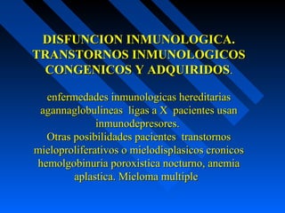 DISFUNCION INMUNOLOGICA.DISFUNCION INMUNOLOGICA.
TRANSTORNOS INMUNOLOGICOSTRANSTORNOS INMUNOLOGICOS
CONGENICOS Y ADQUIRIDOSCONGENICOS Y ADQUIRIDOS..
enfermedades inmunologicas hereditariasenfermedades inmunologicas hereditarias
agannaglobulineas ligas a X pacientes usanagannaglobulineas ligas a X pacientes usan
inmunodepresores.inmunodepresores.
Otras posibilidades pacientes transtornosOtras posibilidades pacientes transtornos
mieloproliferativos o mielodisplasicos cronicosmieloproliferativos o mielodisplasicos cronicos
hemolgobinuria poroxistica nocturno, anemiahemolgobinuria poroxistica nocturno, anemia
aplastica. Mieloma multipleaplastica. Mieloma multiple
 