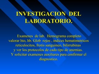 INVESTIGACION DELINVESTIGACION DEL
LABORATORIO.LABORATORIO.
Examenes de lab. Hemograma completoExamenes de lab. Hemograma completo
valorar hto, hb. Glob rojos , indices hematimetricosvalorar hto, hb. Glob rojos , indices hematimetricos
reticulocitos, frotis sanguineo, bilirrubinasreticulocitos, frotis sanguineo, bilirrubinas
y ver los protocolos de cada tipo de anemias.y ver los protocolos de cada tipo de anemias.
Y solicitar examenes auxiliares para confirmar elY solicitar examenes auxiliares para confirmar el
diagnostico.diagnostico.
 