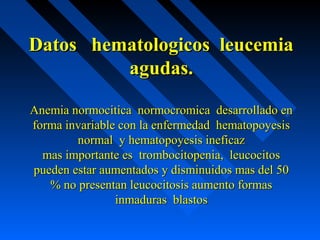 Datos hematologicos leucemiaDatos hematologicos leucemia
agudas.agudas.
Anemia normocitica normocromica desarrollado enAnemia normocitica normocromica desarrollado en
forma invariable con la enfermedad hematopoyesisforma invariable con la enfermedad hematopoyesis
normal y hematopoyesis ineficaznormal y hematopoyesis ineficaz
mas importante es trombocitopenia, leucocitosmas importante es trombocitopenia, leucocitos
pueden estar aumentados y disminuidos mas del 50pueden estar aumentados y disminuidos mas del 50
% no presentan leucocitosis aumento formas% no presentan leucocitosis aumento formas
inmaduras blastosinmaduras blastos
 