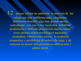 L2L2 patron celular no uniforme la mayoria de laspatron celular no uniforme la mayoria de las
celuas son mas indiferenciadas citoplasmaceluas son mas indiferenciadas citoplasma
debilmente basofilo algo mas grande nucleodebilmente basofilo algo mas grande nucleo
redondeado con uno o tres nucleolos linfoblstoredondeado con uno o tres nucleolos linfoblsto
prolinfocito y linfocito proporcion mucho menorprolinfocito y linfocito proporcion mucho menor
estos ultimos atipia morfologica nuclearesestos ultimos atipia morfologica nucleares
escotadura lobulaciones surcos la respuestaescotadura lobulaciones surcos la respuesta
terapuetica y posibilidad de sobrevida larga y deterapuetica y posibilidad de sobrevida larga y de
curacion es menor mas presente en adolescente ycuracion es menor mas presente en adolescente y
adulto joven.adulto joven.
 