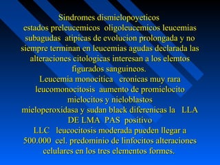 Sindromes dismielopoyeticosSindromes dismielopoyeticos
estados preleucemicos oligoleucemicos leucemiasestados preleucemicos oligoleucemicos leucemias
subagudas atipicas de evolucion prolongada y nosubagudas atipicas de evolucion prolongada y no
siempre terminan en leucemias agudas declarada lassiempre terminan en leucemias agudas declarada las
alteraciones citologicas interesan a los elemtosalteraciones citologicas interesan a los elemtos
figurados sanguineos.figurados sanguineos.
Leucemia monocitica cronicas muy raraLeucemia monocitica cronicas muy rara
leucomonocitosis aumento de promielocitoleucomonocitosis aumento de promielocito
mielocitos y nieloblastosmielocitos y nieloblastos
mieloperoxidasa y sudan black diferenicas la LLAmieloperoxidasa y sudan black diferenicas la LLA
DE LMA PAS positivoDE LMA PAS positivo
LLC leucocitosis moderada pueden llegar aLLC leucocitosis moderada pueden llegar a
500.000 cel. predominio de linfocitos alteraciones500.000 cel. predominio de linfocitos alteraciones
celulares en los tres elementos formes.celulares en los tres elementos formes.
 