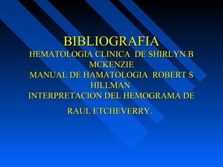 BIBLIOGRAFIABIBLIOGRAFIA
HEMATOLOGIA CLINICA DE SHIRLYN BHEMATOLOGIA CLINICA DE SHIRLYN B
MCKENZIEMCKENZIE
MANUAL DE HAMATOLOGIA ROBERT SMANUAL DE HAMATOLOGIA ROBERT S
HILLMANHILLMAN
INTERPRETACION DEL HEMOGRAMA DEINTERPRETACION DEL HEMOGRAMA DE
RAUL ETCHEVERRY.RAUL ETCHEVERRY.
 