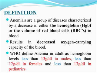 DEFINITION
Anemia's are a group of diseases characterized
by a decrease in either the hemoglobin (Hgb)
or the volume of red blood cells (RBC’s) in
blood.
Results in decreased oxygen-carrying
capacity of the blood.
WHO define Anemia in adult as hemoglobin
levels less than 13g/dl in males, less than
12g/dl in females and less than 13g/dl in
pediatrics.
 