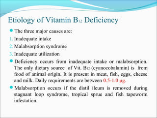 Etiology of Vitamin B12 Deficiency
The three major causes are:
1. Inadequate intake
2. Malabsorption syndrome
3. Inadequate utilization
Deficiency occurs from inadequate intake or malabsorption.
The only dietary source of Vit. B12 (cyanocobalamin) is from
food of animal origin. It is present in meat, fish, eggs, cheese
and milk. Daily requirements are between 0.5-1.0 μg.
Malabsorption occurs if the distil ileum is removed during
stagnant loop syndrome, tropical sprue and fish tapeworm
infestation.
 
