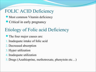 FOLIC ACID Deficiency
Most common Vitamin deficiency
Critical in early pregnancy
The four major causes are:
1. Inadequate intake of folic acid
2. Decreased absorption
3. Hyper utilization
4. Inadequate utilization
5. Drugs (Azathioprine, methotrexate, phenytoin etc…)
Etiology of Folic acid Deficiency
 