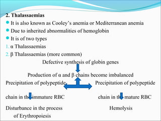2. Thalassaemias
It is also known as Cooley’s anemia or Mediterranean anemia
Due to inherited abnormalities of hemoglobin
It is of two types
1. α Thalassaemias
2. β Thalassaemias (more common)
Defective synthesis of globin genes
Production of α and β chains become imbalanced
Precipitation of polypeptide Precipitation of polypeptide
chain in the immature RBC chain in the mature RBC
Disturbance in the process Hemolysis
of Erythropoiesis
 