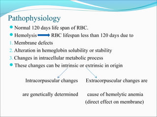 Pathophysiology
Normal 120 days life span of RBC.
Hemolysis RBC lifespan less than 120 days due to
1. Membrane defects
2. Alteration in hemoglobin solubility or stability
3. Changes in intracellular metabolic process
These changes can be intrinsic or extrinsic in origin
Intracorpuscular changes Extracorpuscular changes are
are genetically determined cause of hemolytic anemia
(direct effect on membrane)
 