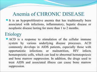 Anemia of CHRONIC DISEASE
It is an hypoproliferative anemia that has traditionally been
associated with infections, inflammatory, hepatic disease or
neoplastic disease lasting for more than 1 to 2 months.
ACD is a response to stimulation of the cellular immune
system by various underlying disease processes. ACD
commonly develops in AIDS patients, especially those with
opportunistic infections or malnutrition, HIV infects
hematopoietic cells, which can lead to abnormal hematopoiesis
and bone marrow suppression. In addition, the drugs used to
treat AIDS and associated illness can cause bone marrow
suppression.
Etiology
 
