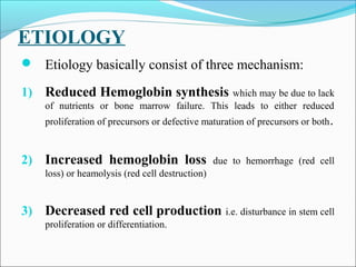 ETIOLOGY
 Etiology basically consist of three mechanism:
1) Reduced Hemoglobin synthesis which may be due to lack
of nutrients or bone marrow failure. This leads to either reduced
proliferation of precursors or defective maturation of precursors or both.
2) Increased hemoglobin loss due to hemorrhage (red cell
loss) or heamolysis (red cell destruction)
3) Decreased red cell production i.e. disturbance in stem cell
proliferation or differentiation.
 