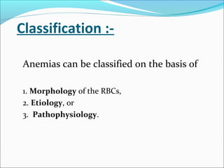 Classification :-
Anemias can be classified on the basis of
1. Morphology of the RBCs,
2. Etiology, or
3. Pathophysiology.
 