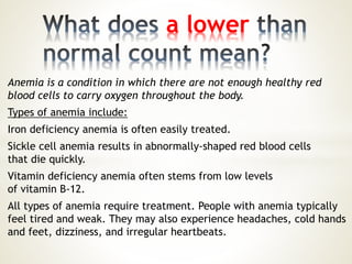 Anemia is a condition in which there are not enough healthy red
blood cells to carry oxygen throughout the body.
Types of anemia include:
Iron deficiency anemia is often easily treated.
Sickle cell anemia results in abnormally-shaped red blood cells
that die quickly.
Vitamin deficiency anemia often stems from low levels
of vitamin B-12.
All types of anemia require treatment. People with anemia typically
feel tired and weak. They may also experience headaches, cold hands
and feet, dizziness, and irregular heartbeats.
a lower
 
