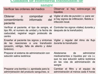 Cuidados de enfermería transfusión de
sangre
Verificar las ordenes del medico Observar si hay sobrecarga de
líquidos
Obtener o comprobar el
consentimiento informado del
paciente
Vigilar el sitio de punción i.v. para ver
si hay signos de infiltración, flebitis e
infección local.
Verificar el paciente, el tipo de sangre, el
tipo Rh, el numero de unidad y la fecha de
caducidad, registrar según protocolo de
centro
Controlar los signos vitales( durante y
después de la transfusión)
Enseñar al paciente los signos y síntomas
de las reacciones a una transfusión
(picazón, vértigo, falta de aliento y dolor
torácico).
Vigilar y regular del ritmo de flujo
durante la transfusión
Preparar el sistema de administración con
solución salina isotónica
Abstenerse de administrar
medicamentos o líquidos por vía i.v.
que no sea solución salina isotónica
en las vías de administración de
sangre
Preparar una bomba i.v. aprobada para la
administración del producto sanguíneo, si
Cambiar el filtro y el equipo de
administración al menos cada 4 horas
 