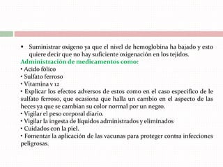  Suministrar oxigeno ya que el nivel de hemoglobina ha bajado y esto
quiere decir que no hay suficiente oxigenación en los tejidos.
Administración de medicamentos como:
• Acido fólico
• Sulfato ferroso
• Vitamina v 12
• Explicar los efectos adversos de estos como en el caso especifico de le
sulfato ferroso, que ocasiona que halla un cambio en el aspecto de las
heces ya que se cambian su color normal por un negro.
• Vigilar el peso corporal diario.
• Vigilar la ingesta de líquidos administrados y eliminados
• Cuidados con la piel.
• Fomentar la aplicación de las vacunas para proteger contra infecciones
peligrosas.
 