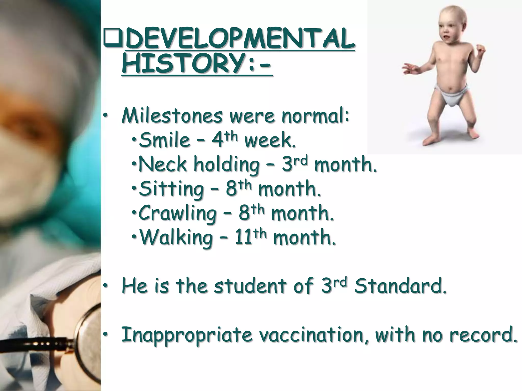 DEVELOPMENTAL
HISTORY:-
• Milestones were normal:
•Smile – 4th week.
•Neck holding – 3rd month.
•Sitting – 8th month.
•Crawling – 8th month.
•Walking – 11th month.
• He is the student of 3rd Standard.
• Inappropriate vaccination, with no record.
 