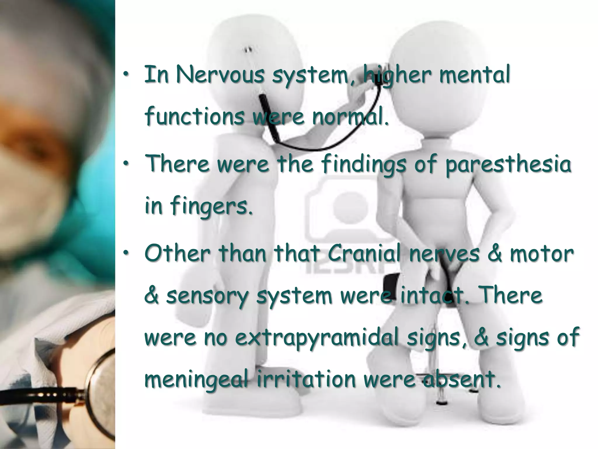 • In Nervous system, higher mental
functions were normal.
• There were the findings of paresthesia
in fingers.
• Other than that Cranial nerves & motor
& sensory system were intact. There
were no extrapyramidal signs, & signs of
meningeal irritation were absent.
 