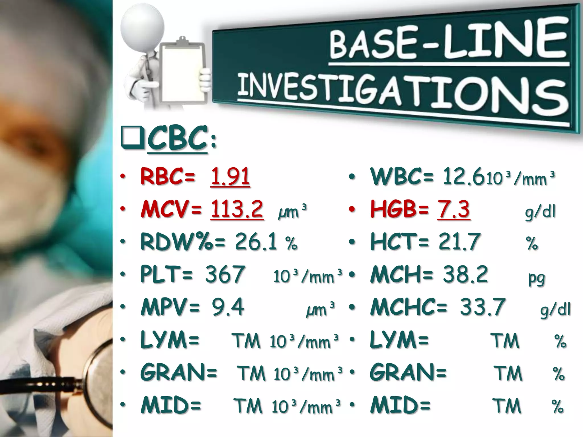 CBC:
• RBC= 1.91
• MCV= 113.2 µm³
• RDW%= 26.1 %
• PLT= 367 10³/mm³
• MPV= 9.4 µm³
• LYM= TM 10³/mm³
• GRAN= TM 10³/mm³
• MID= TM 10³/mm³
• WBC= 12.610³/mm³
• HGB= 7.3 g/dl
• HCT= 21.7 %
• MCH= 38.2 pg
• MCHC= 33.7 g/dl
• LYM= TM %
• GRAN= TM %
• MID= TM %
 