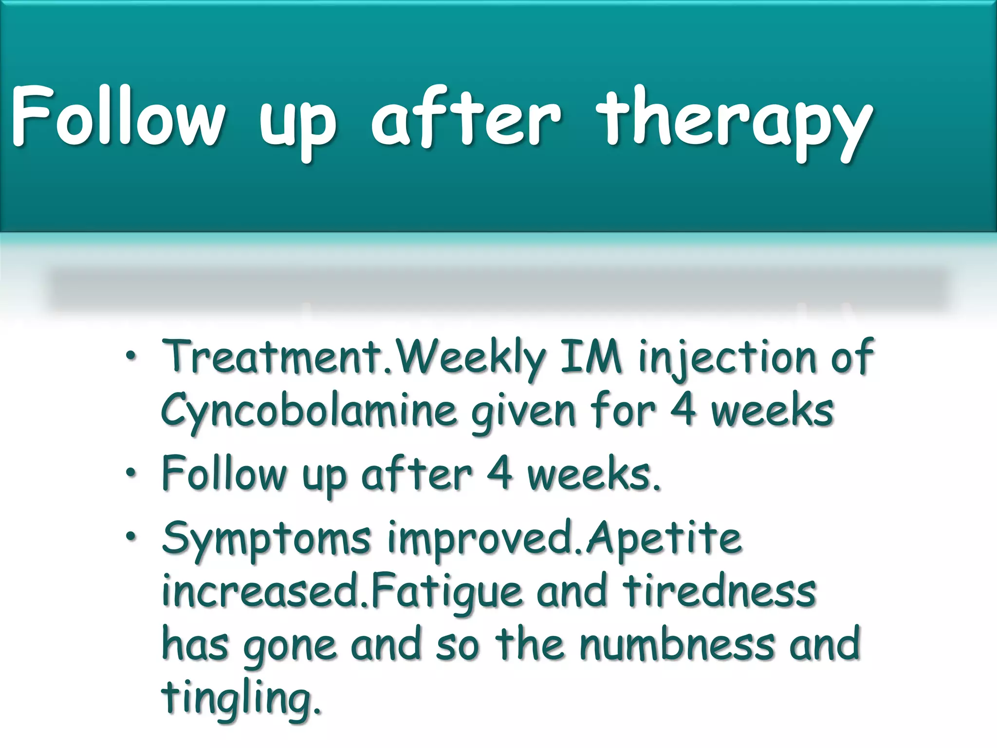 Follow up after therapy
• Treatment.Weekly IM injection of
Cyncobolamine given for 4 weeks
• Follow up after 4 weeks.
• Symptoms improved.Apetite
increased.Fatigue and tiredness
has gone and so the numbness and
tingling.
 
