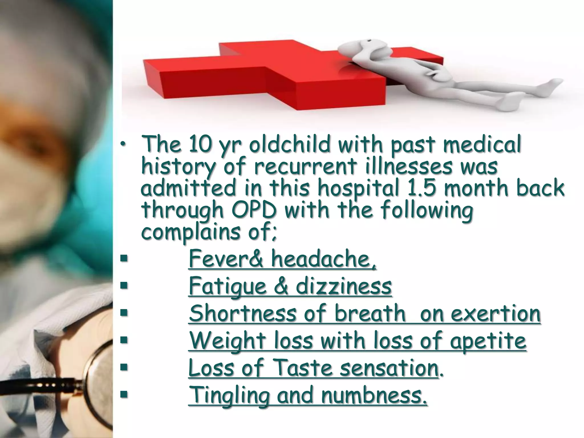 • The 10 yr oldchild with past medical
history of recurrent illnesses was
admitted in this hospital 1.5 month back
through OPD with the following
complains of;
 Fever& headache,
 Fatigue & dizziness
 Shortness of breath on exertion
 Weight loss with loss of apetite
 Loss of Taste sensation.
 Tingling and numbness.
 