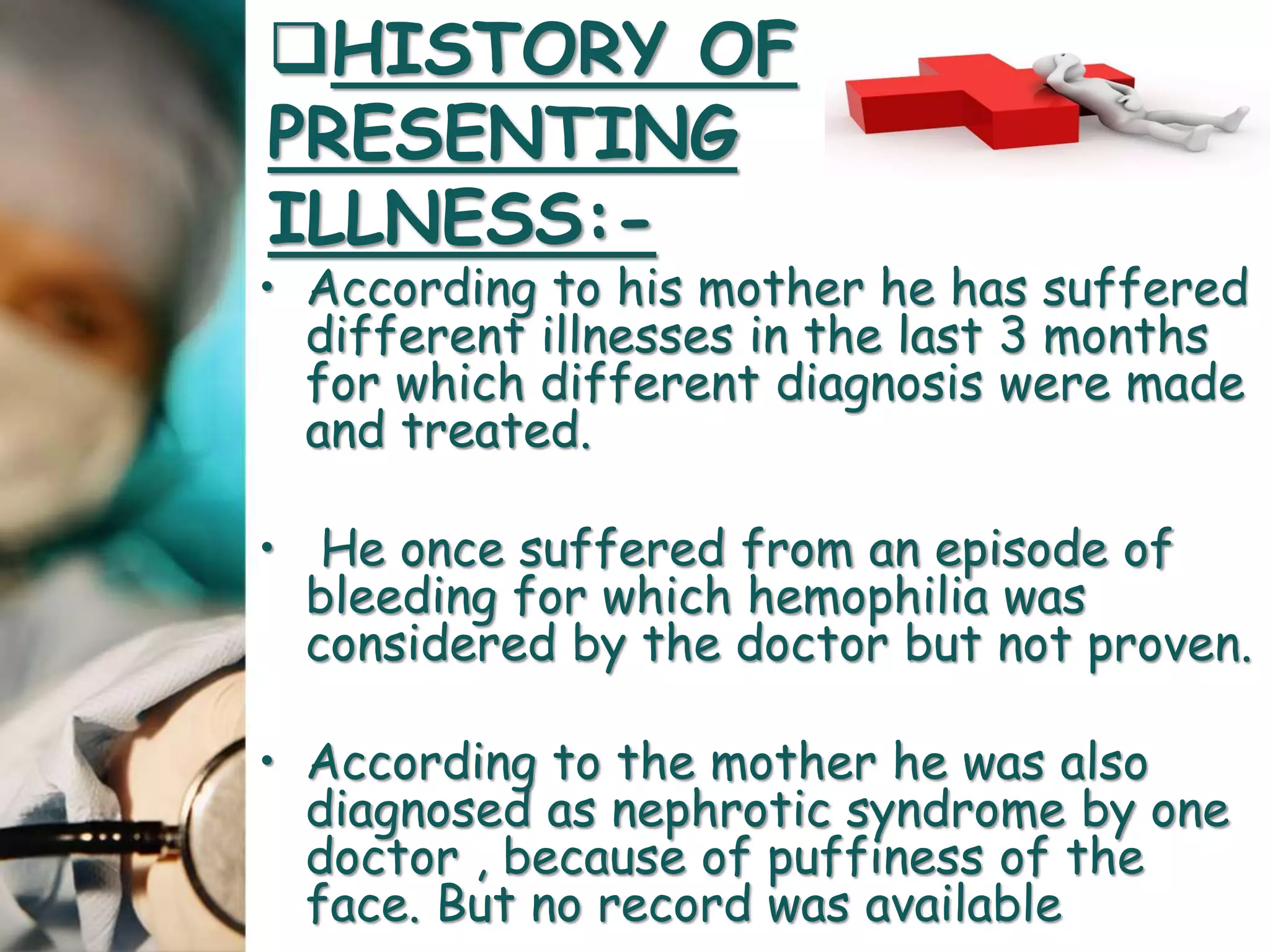 • According to his mother he has suffered
different illnesses in the last 3 months
for which different diagnosis were made
and treated.
• He once suffered from an episode of
bleeding for which hemophilia was
considered by the doctor but not proven.
• According to the mother he was also
diagnosed as nephrotic syndrome by one
doctor , because of puffiness of the
face. But no record was available
HISTORY OF
PRESENTING
ILLNESS:-
 