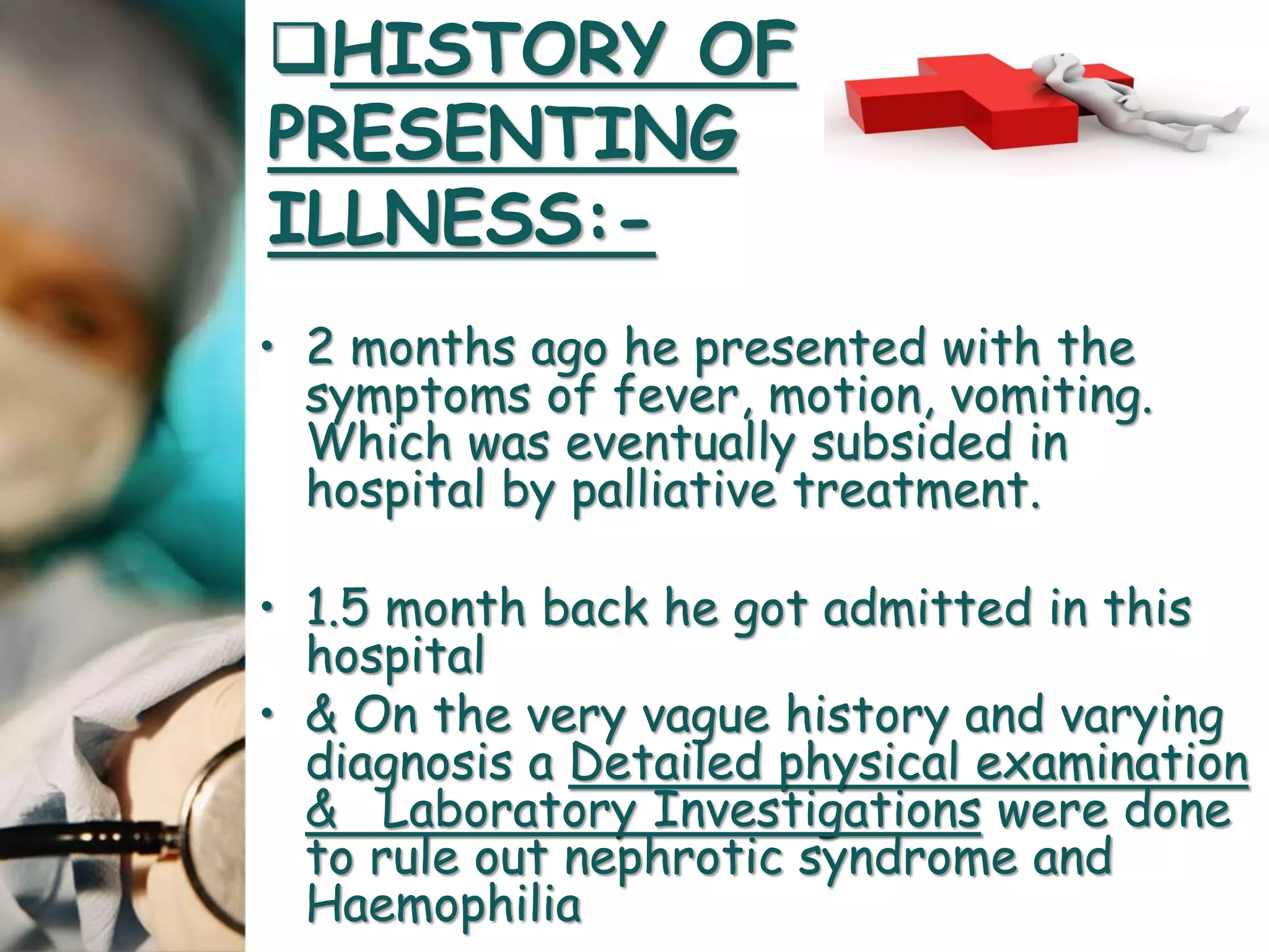 • 2 months ago he presented with the
symptoms of fever, motion, vomiting.
Which was eventually subsided in
hospital by palliative treatment.
• 1.5 month back he got admitted in this
hospital
• & On the very vague history and varying
diagnosis a Detailed physical examination
& Laboratory Investigations were done
to rule out nephrotic syndrome and
Haemophilia
HISTORY OF
PRESENTING
ILLNESS:-
 