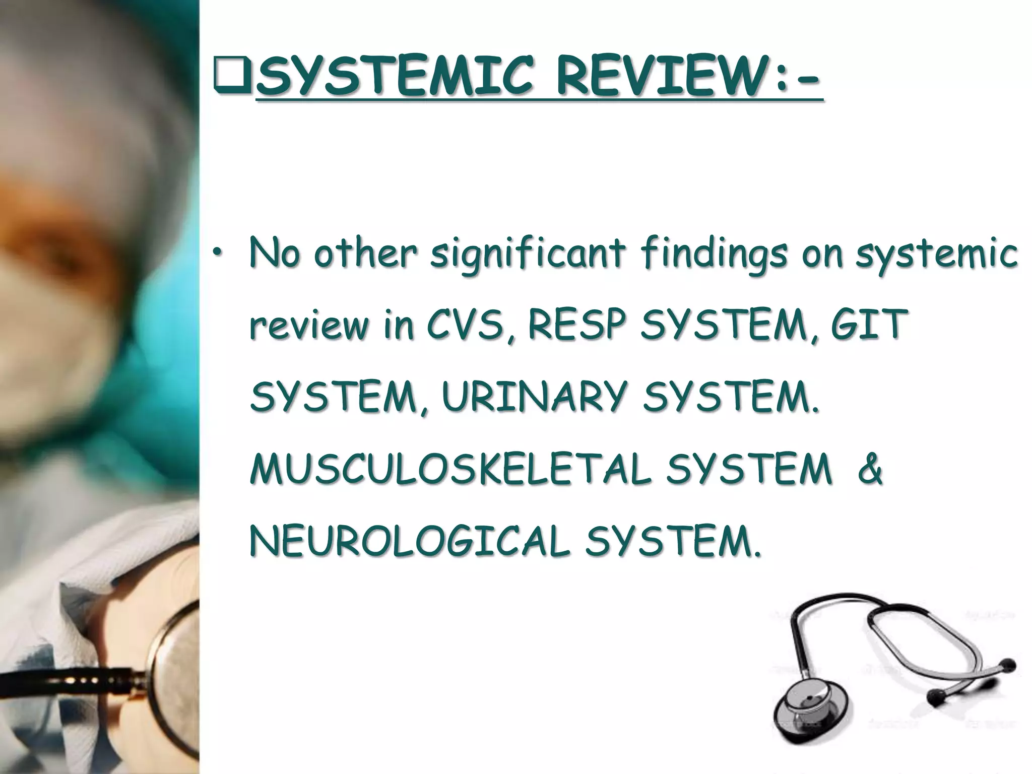 SYSTEMIC REVIEW:-
• No other significant findings on systemic
review in CVS, RESP SYSTEM, GIT
SYSTEM, URINARY SYSTEM.
MUSCULOSKELETAL SYSTEM &
NEUROLOGICAL SYSTEM.
 