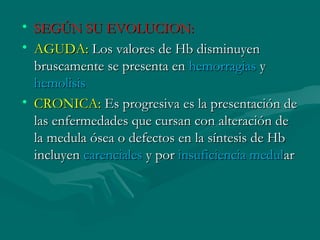 • SEGÚN SU EVOLUCION:SEGÚN SU EVOLUCION:
• AGUDA:AGUDA: Los valores de Hb disminuyenLos valores de Hb disminuyen
bruscamente se presenta enbruscamente se presenta en hemorragiashemorragias yy
hemolisishemolisis
• CRONICA:CRONICA: Es progresiva es la presentación deEs progresiva es la presentación de
las enfermedades que cursan con alteración delas enfermedades que cursan con alteración de
la medula ósea o defectos en la síntesis de Hbla medula ósea o defectos en la síntesis de Hb
incluyenincluyen carencialescarenciales y pory por insuficiencia medulinsuficiencia medularar
 