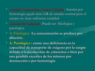 • Anemia Normocitica Normo CrómicaAnemia Normocitica Normo Crómica: Anemia por: Anemia por
hemorragia aguda tiene GR de tamaño normal pero elhemorragia aguda tiene GR de tamaño normal pero el
cuerpo no tiene suficiente cantidadcuerpo no tiene suficiente cantidad
• Anemia del embarazoAnemia del embarazo: Puede ser fisiológica y: Puede ser fisiológica y
patológica.patológica.
• A. Fisiológica:A. Fisiológica: La concentración se produce porLa concentración se produce por
dilución.dilución.
• A. PatológicaA. Patológica :: existe una deficiencia en laexiste una deficiencia en la
capacidad de transporte de oxigeno por la sangrecapacidad de transporte de oxigeno por la sangre
debido a la producción de eritrocitos o bien pordebido a la producción de eritrocitos o bien por
una pérdida excesiva de los mismos poruna pérdida excesiva de los mismos por
destrucción o por hemorragiadestrucción o por hemorragia
 