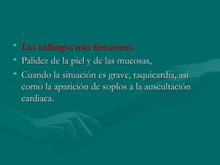 • Los hallazgos más frecuentes:Los hallazgos más frecuentes:
• Palidez de la piel y de las mucosas,Palidez de la piel y de las mucosas,
• Cuando la situación es grave, taquicardia, asíCuando la situación es grave, taquicardia, así
como la aparición de soplos a la auscultacióncomo la aparición de soplos a la auscultación
cardiaca.cardiaca.
 