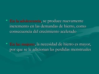 • En la adolescenciaEn la adolescencia, se produce nuevamente, se produce nuevamente
incremento en las demandas de hierro, comoincremento en las demandas de hierro, como
consecuencia del crecimiento aceleradoconsecuencia del crecimiento acelerado
• En las mujeresEn las mujeres, la necesidad de hierro es mayor,, la necesidad de hierro es mayor,
por que se le adicionan las perdidas menstrualespor que se le adicionan las perdidas menstruales
 