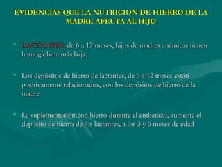 EVIDENCIAS QUE LA NUTRICION DE HIERRO DE LAEVIDENCIAS QUE LA NUTRICION DE HIERRO DE LA
MADRE AFECTA AL HIJOMADRE AFECTA AL HIJO
• LACTANTES:LACTANTES: de 6 a 12 meses, hijos de madres anémicas tienende 6 a 12 meses, hijos de madres anémicas tienen
hemoglobina más baja.hemoglobina más baja.
• Los depósitos de hierro de lactantes, de 6 a 12 meses estánLos depósitos de hierro de lactantes, de 6 a 12 meses están
positivamente relacionados, con los depósitos de hierro de lapositivamente relacionados, con los depósitos de hierro de la
madremadre
• La suplementación con hierro durante el embarazo, aumenta elLa suplementación con hierro durante el embarazo, aumenta el
deposito de hierro de los lactantes, a los 3 y 6 meses de edaddeposito de hierro de los lactantes, a los 3 y 6 meses de edad
 