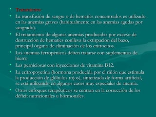 • Tratamiento:Tratamiento:
• La transfusión de sangre o de hematíes concentrados es utilizadoLa transfusión de sangre o de hematíes concentrados es utilizado
en las anemias graves (habitualmente en las anemias agudas poren las anemias graves (habitualmente en las anemias agudas por
sangrado).sangrado).
• El tratamiento de algunas anemias producidas por exceso deEl tratamiento de algunas anemias producidas por exceso de
destrucción de hematíes conlleva la extirpación del bazo,destrucción de hematíes conlleva la extirpación del bazo,
principal órgano de eliminación de los eritrocitos.principal órgano de eliminación de los eritrocitos.
• Las anemias ferropénicos deben tratarse con suplementos deLas anemias ferropénicos deben tratarse con suplementos de
hierrohierro
• Las perniciosas con inyecciones de vitamina B12.Las perniciosas con inyecciones de vitamina B12.
• La eritropoyetina (hormona producida por el riñón que estimulaLa eritropoyetina (hormona producida por el riñón que estimula
la producción de glóbulos rojos), sintetizada de forma artificial,la producción de glóbulos rojos), sintetizada de forma artificial,
se está utilizando en algunos casos muy especiales de anemia.se está utilizando en algunos casos muy especiales de anemia.
• Otros enfoques terapéuticos se centran en la corrección de losOtros enfoques terapéuticos se centran en la corrección de los
déficit nutricionales u hormonales.déficit nutricionales u hormonales.   
 