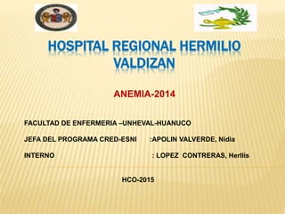 HOSPITAL REGIONAL HERMILIO
VALDIZAN
ANEMIA-2014
FACULTAD DE ENFERMERIA –UNHEVAL-HUANUCO
JEFA DEL PROGRAMA CRED-ESNI :APOLIN VALVERDE, Nidia
INTERNO : LOPEZ CONTRERAS, Herllis
HCO-2015
 