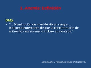 1.-Anemia: Definición
OMS:
• “… Disminución de nivel de Hb en sangre,…
independientemente de que la concentración de
eritrocitos sea normal o incluso aumentada.”
Sans-Sabrafen J; Hematología Clínica; 5ª ed.; 2008: 107
 