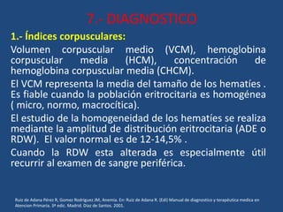 7.- DIAGNOSTICO
1.- Índices corpusculares:
Volumen corpuscular medio (VCM), hemoglobina
corpuscular media (HCM), concentración de
hemoglobina corpuscular media (CHCM).
El VCM representa la media del tamaño de los hematíes .
Es fiable cuando la población eritrocitaria es homogénea
( micro, normo, macrocítica).
El estudio de la homogeneidad de los hematíes se realiza
mediante la amplitud de distribución eritrocitaria (ADE o
RDW). El valor normal es de 12-14,5% .
Cuando la RDW esta alterada es especialmente útil
recurrir al examen de sangre periférica.
Ruiz de Adana Pérez R, Gomez Rodriguez JM, Anemia. En: Ruiz de Adana R. (Edi) Manual de diagnostico y terapéutica medica en
Atencion Primaria. 3ª edic. Madrid. Diaz de Santos. 2001.
 